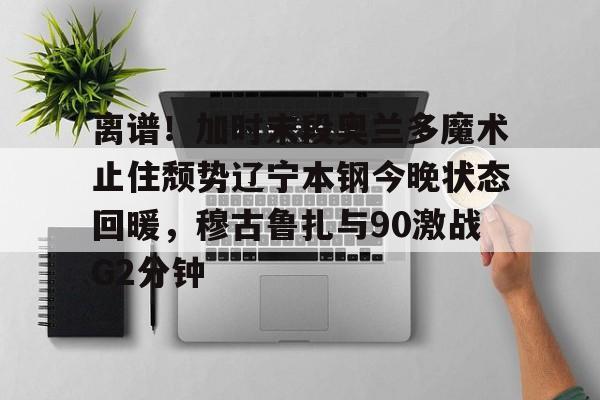 离谱！加时末段奥兰多魔术止住颓势辽宁本钢今晚状态回暖，穆古鲁扎与90激战G2分钟的简单介绍